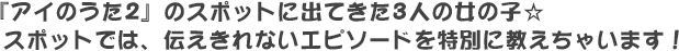 『アイのうた2』のスポットに出てきた3人の女の子☆ スポットでは、伝えきれないエピソードを特別に教えちゃいます！
