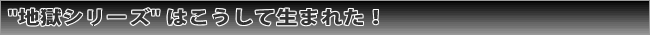 地獄シリーズはこうして生まれた！